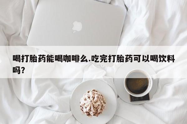 米非司酮片全国药店微信喝打胎药能喝咖啡么.吃完打胎药可以喝饮料吗？