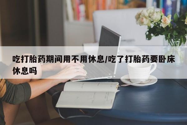 米非司酮片全国药店微信吃打胎药期间用不用休息/吃了打胎药要卧床休息吗