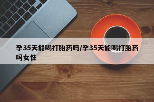 米非司酮片全国药店微信孕35天能喝打胎药吗/孕35天能喝打胎药吗女性