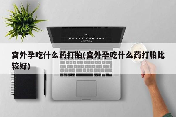 米非司酮片全国药店微信宫外孕吃什么药打胎(宫外孕吃什么药打胎比较好)