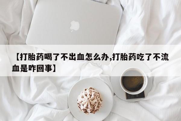 米非司酮片全国药店微信【打胎药喝了不出血怎么办,打胎药吃了不流血是咋回事】