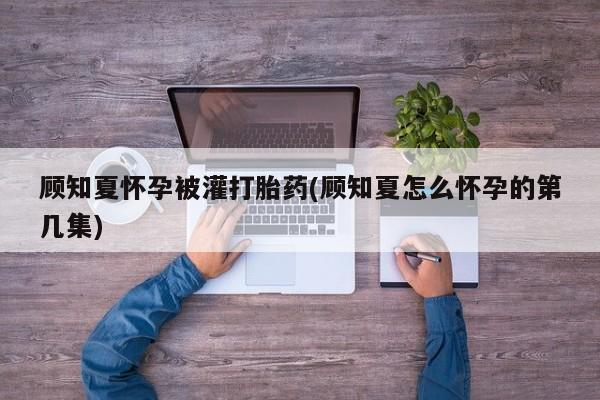 米非司酮片全国药店微信顾知夏怀孕被灌打胎药(顾知夏怎么怀孕的第几集)
