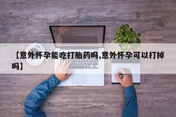 米非司酮片全国药店微信【意外怀孕能吃打胎药吗,意外怀孕可以打掉吗】