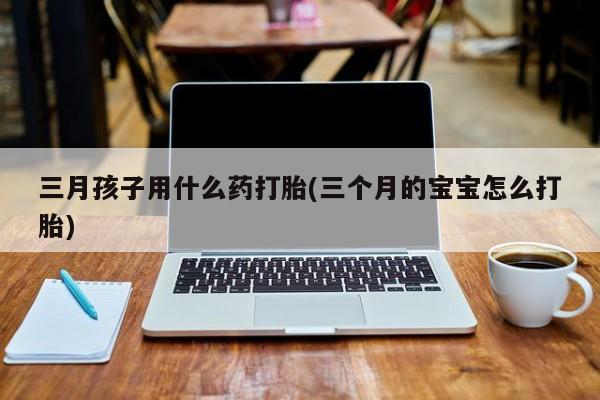 米非司酮片全国药店微信三月孩子用什么药打胎(三个月的宝宝怎么打胎)