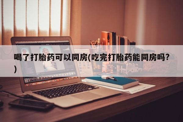 米非司酮片全国药店微信喝了打胎药可以同房(吃完打胎药能同房吗?)