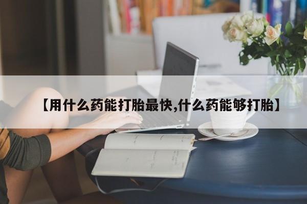 米非司酮片全国药店微信【用什么药能打胎最快,什么药能够打胎】