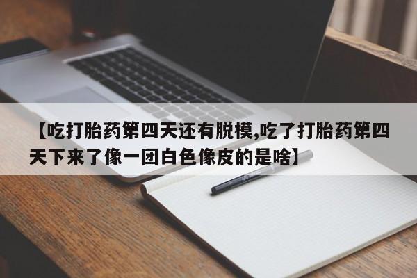 米非司酮片全国药店微信【吃打胎药第四天还有脱模,吃了打胎药第四天下来了像一团白色像皮的是啥】