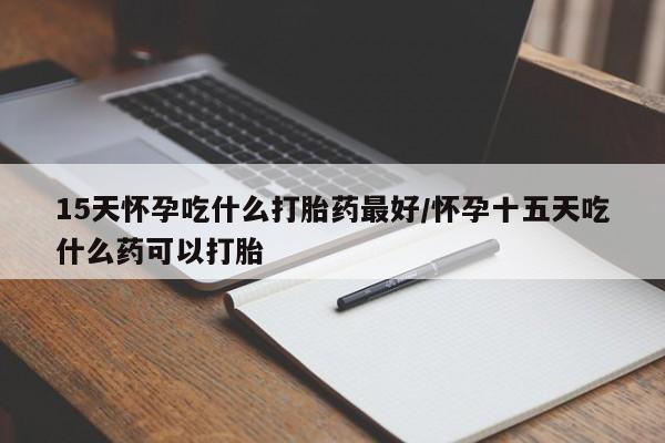 米非司酮片全国药店微信15天怀孕吃什么打胎药最好/怀孕十五天吃什么药可以打胎