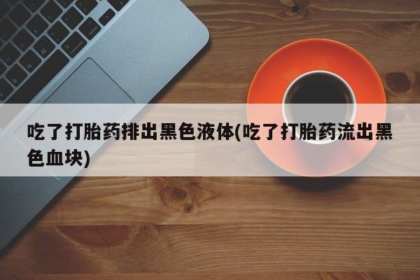 米非司酮片全国药店微信吃了打胎药排出黑色液体(吃了打胎药流出黑色血块)