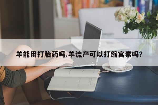 米非司酮片全国药店微信羊能用打胎药吗.羊流产可以打缩宫素吗？