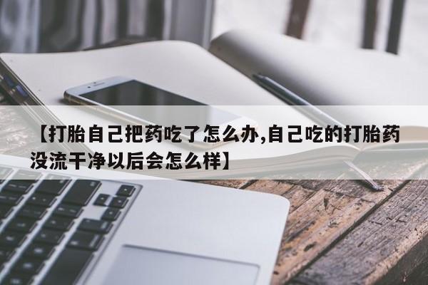 米非司酮片全国药店微信【打胎自己把药吃了怎么办,自己吃的打胎药没流干净以后会怎么样】