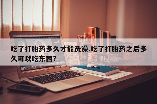 米非司酮片全国药店微信吃了打胎药多久才能洗澡.吃了打胎药之后多久可以吃东西？