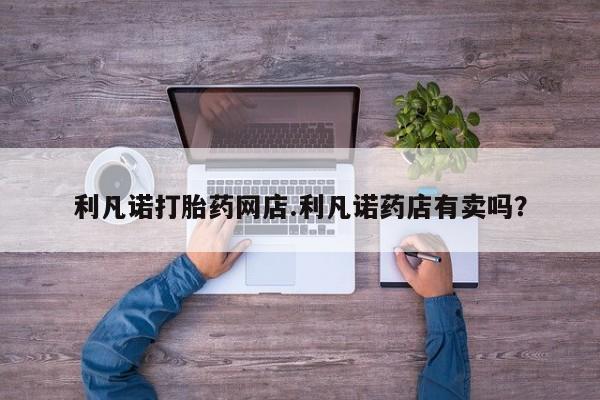 米非司酮片全国药店微信利凡诺打胎药网店.利凡诺药店有卖吗？