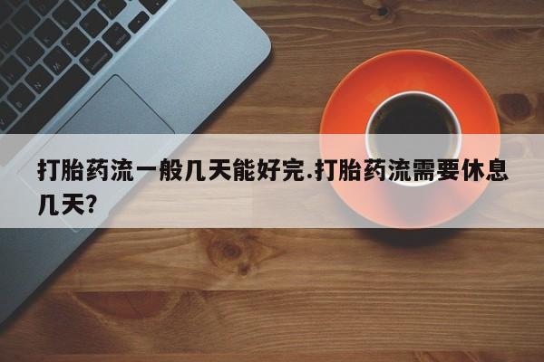 米非司酮片全国药店微信打胎药流一般几天能好完.打胎药流需要休息几天？