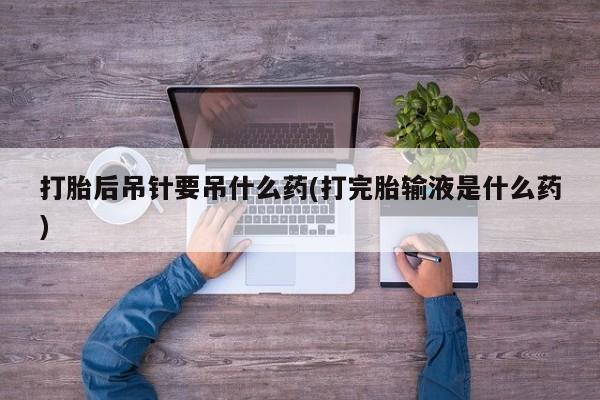 米非司酮片全国药店微信打胎后吊针要吊什么药(打完胎输液是什么药)