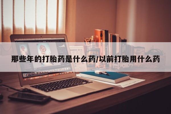 米非司酮片全国药店微信那些年的打胎药是什么药/以前打胎用什么药