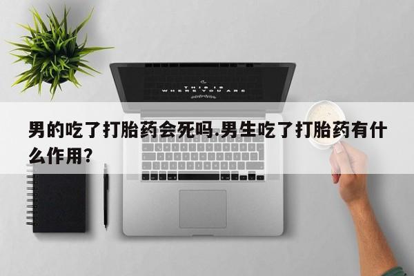 米非司酮片全国药店微信男的吃了打胎药会死吗.男生吃了打胎药有什么作用？