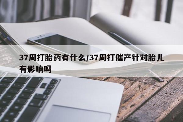 米非司酮片全国药店微信37周打胎药有什么/37周打催产针对胎儿有影响吗