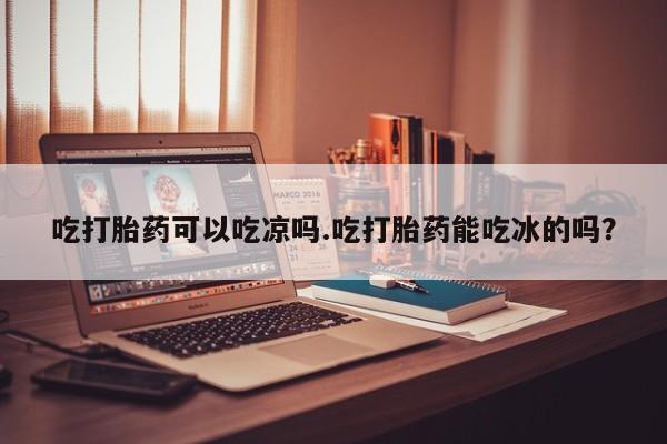 米非司酮片全国药店微信吃打胎药可以吃凉吗.吃打胎药能吃冰的吗？