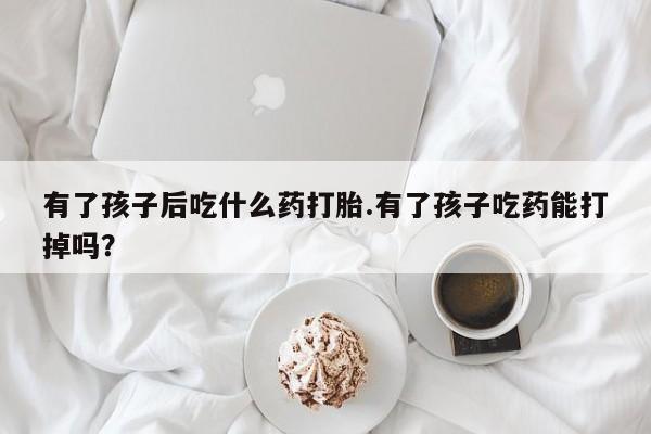 米非司酮片全国药店微信有了孩子后吃什么药打胎.有了孩子吃药能打掉吗？