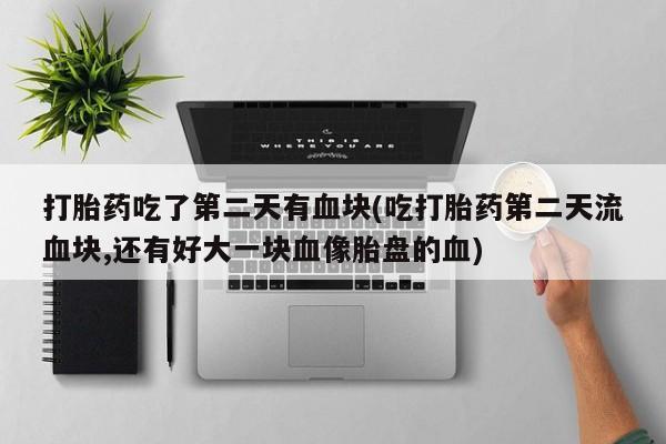 米非司酮片全国药店微信打胎药吃了第二天有血块(吃打胎药第二天流血块,还有好大一块血像胎盘的血)