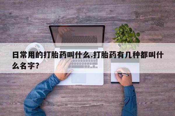 米非司酮片全国药店微信日常用的打胎药叫什么.打胎药有几种都叫什么名字？