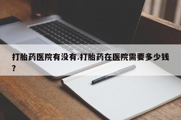 米非司酮片全国药店微信打胎药医院有没有.打胎药在医院需要多少钱？