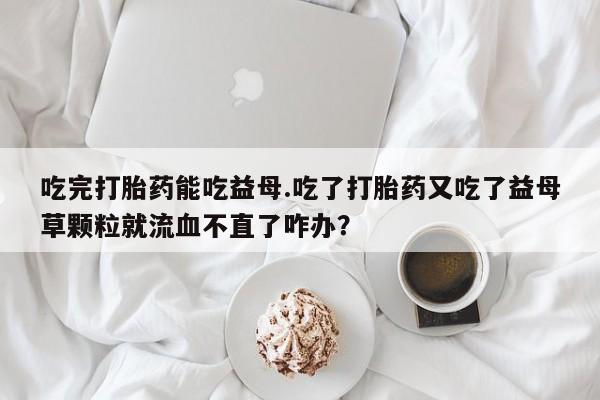 米非司酮片全国药店微信吃完打胎药能吃益母.吃了打胎药又吃了益母草颗粒就流血不直了咋办？