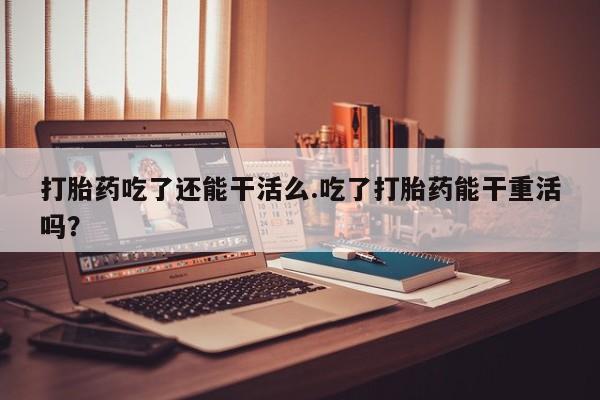 米非司酮片全国药店微信打胎药吃了还能干活么.吃了打胎药能干重活吗？