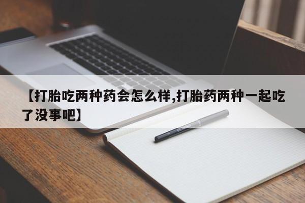 米非司酮片全国药店微信【打胎吃两种药会怎么样,打胎药两种一起吃了没事吧】