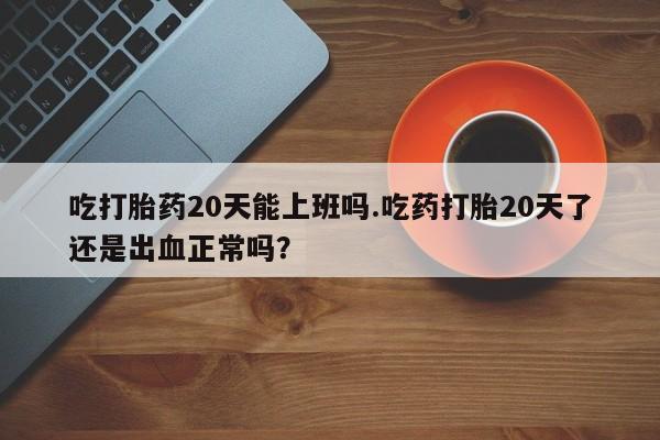 米非司酮片全国药店微信吃打胎药20天能上班吗.吃药打胎20天了还是出血正常吗？