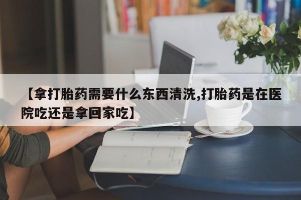 米非司酮片全国药店微信【拿打胎药需要什么东西清洗,打胎药是在医院吃还是拿回家吃】