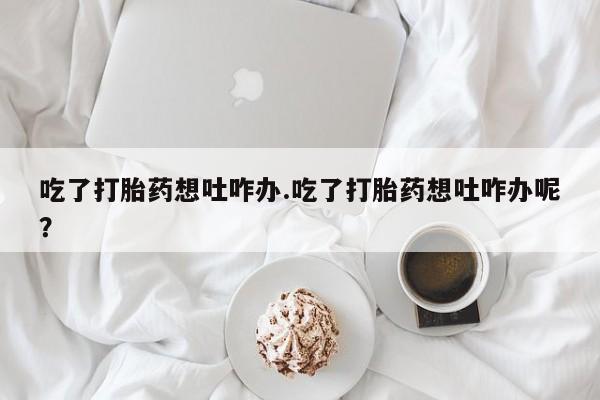 米非司酮片全国药店微信吃了打胎药想吐咋办.吃了打胎药想吐咋办呢？
