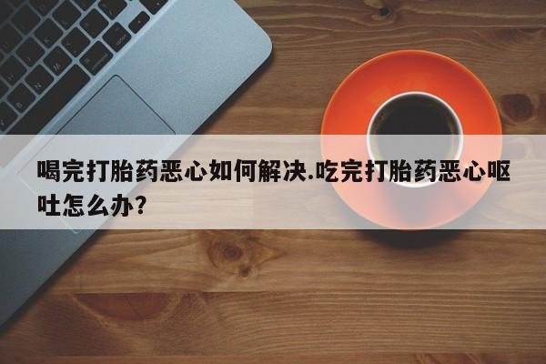 米非司酮片全国药店微信喝完打胎药恶心如何解决.吃完打胎药恶心呕吐怎么办？