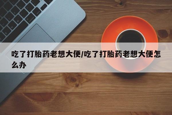 米非司酮片全国药店微信吃了打胎药老想大便/吃了打胎药老想大便怎么办