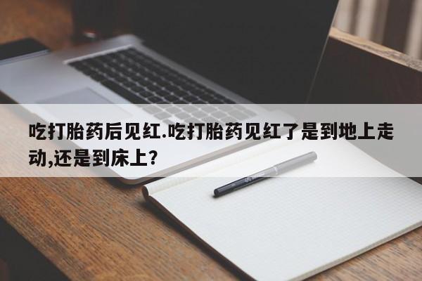 米非司酮片全国药店微信吃打胎药后见红.吃打胎药见红了是到地上走动,还是到床上？