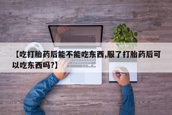 米非司酮片全国药店微信【吃打胎药后能不能吃东西,服了打胎药后可以吃东西吗?】