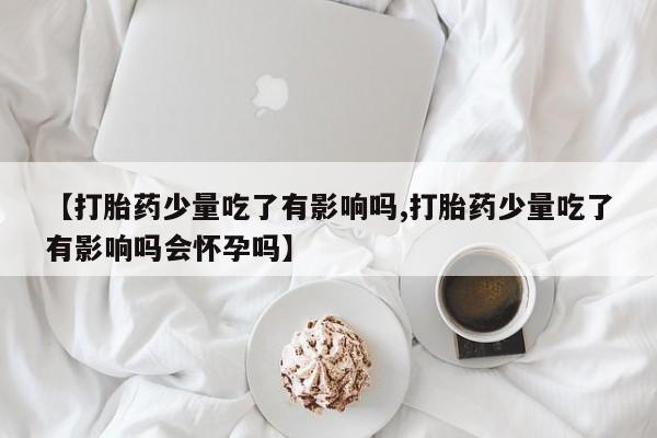 米非司酮片全国药店微信【打胎药少量吃了有影响吗,打胎药少量吃了有影响吗会怀孕吗】