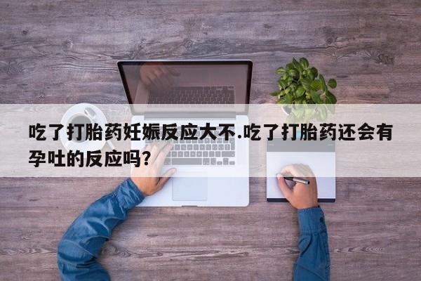米非司酮片全国药店微信吃了打胎药妊娠反应大不.吃了打胎药还会有孕吐的反应吗？