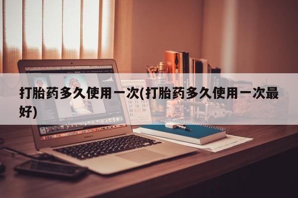 米非司酮片全国药店微信打胎药多久使用一次(打胎药多久使用一次最好)