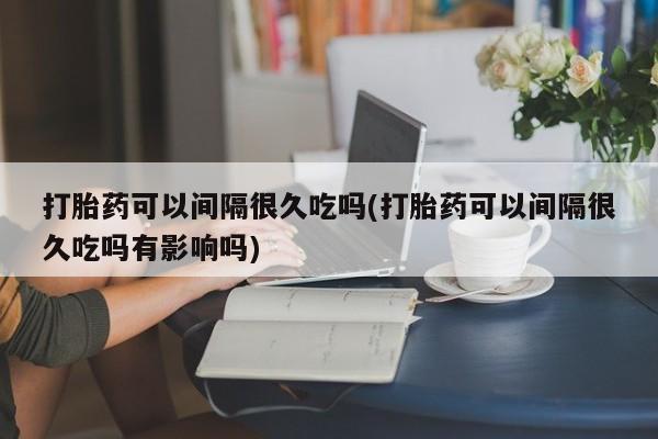 米非司酮片全国药店微信打胎药可以间隔很久吃吗(打胎药可以间隔很久吃吗有影响吗)