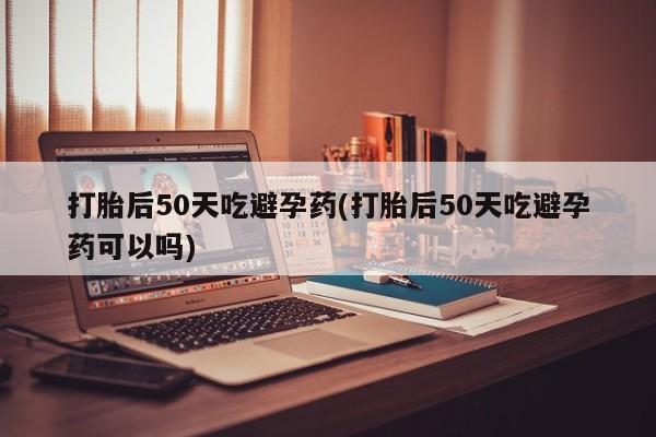 米非司酮片全国药店微信打胎后50天吃避孕药(打胎后50天吃避孕药可以吗)