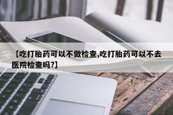米非司酮片全国药店微信【吃打胎药可以不做检查,吃打胎药可以不去医院检查吗?】