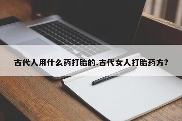米非司酮片全国药店微信古代人用什么药打胎的.古代女人打胎药方？