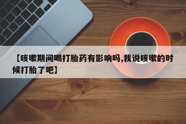 米非司酮片全国药店微信【咳嗽期间喝打胎药有影响吗,我说咳嗽的时候打胎了吧】