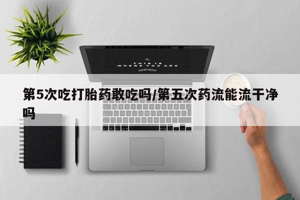 米非司酮片全国药店微信第5次吃打胎药敢吃吗/第五次药流能流干净吗