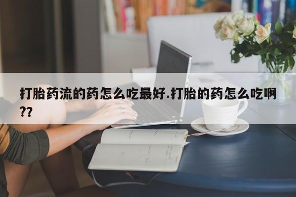 米非司酮片全国药店微信打胎药流的药怎么吃最好.打胎的药怎么吃啊??