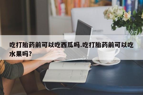 米非司酮片全国药店微信吃打胎药前可以吃西瓜吗.吃打胎药前可以吃水果吗？