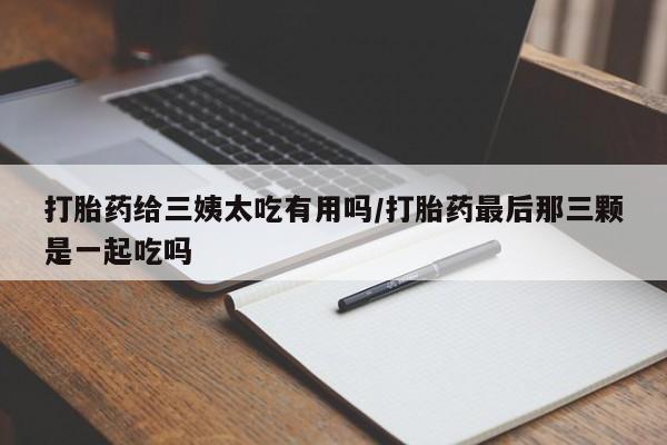 米非司酮片全国药店微信打胎药给三姨太吃有用吗/打胎药最后那三颗是一起吃吗