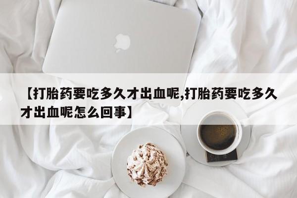米非司酮片全国药店微信【打胎药要吃多久才出血呢,打胎药要吃多久才出血呢怎么回事】